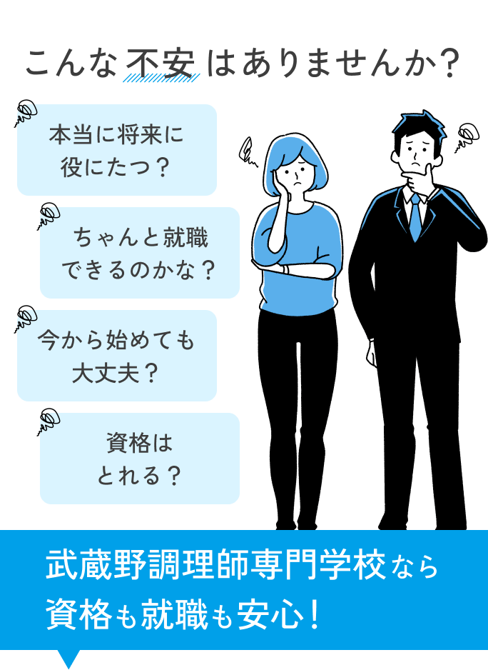 こんな不安はありませんか？ 本当に将来に役にたつ？ ちゃんと就職できるのかな？ 今から始めても大丈夫？ 資格はとれる？ 武蔵野調理師専門学校なら資格も就職も安心！